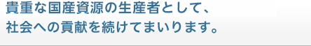 未来を担う貴重な国産資源の生産者として、社会への貢献を続けてまいります。 未来を担う貴重な国産資源の生産者として、社会への貢献を続けてまいります。