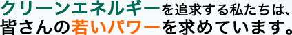 クリーンエネルギーを追求する私たちは、皆さんの若いパワーを求めています。 クリーンエネルギーを追求する私たちは、皆さんの若いパワーを求めています。