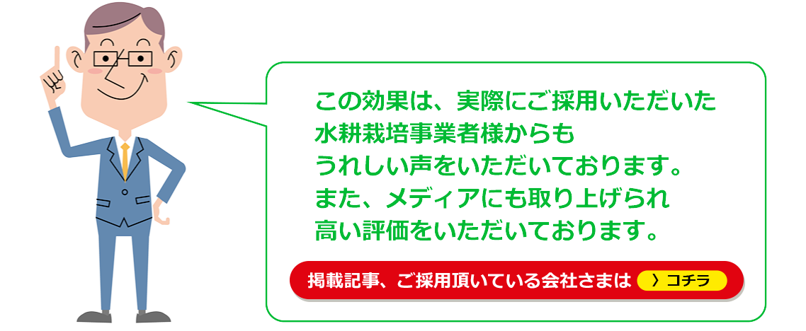 この効果は、実際にご採用いただいた水耕栽培事業者様からもうれしい声をいただいております。また、メディアにも取り上げられ高い評価をいただいております。「掲載記事、ご利用頂いている会社さまはコチラ」