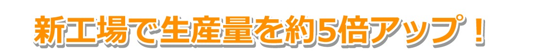 新工場で生産量を約5倍アップ！