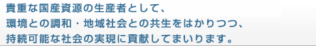 貴重な国産資源の生産者として、
環境との調和・地域社会との共生をはかりつつ、
持続可能な社会の実現に貢献してまいります。
貴重な国産資源の生産者として、環境との調和・地域社会との共生をはかりつつ、持続可能な社会の実現に貢献してまいります。